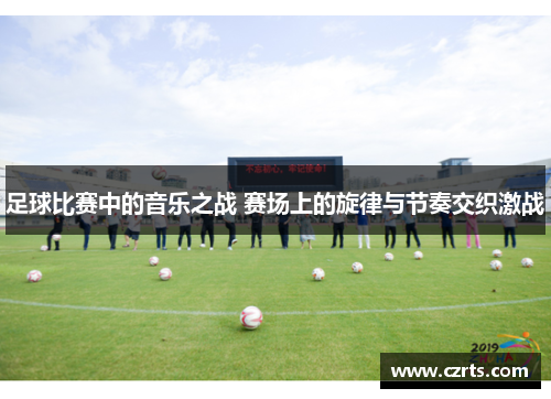 足球比赛中的音乐之战 赛场上的旋律与节奏交织激战