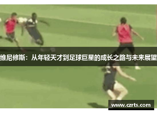 维尼修斯：从年轻天才到足球巨星的成长之路与未来展望