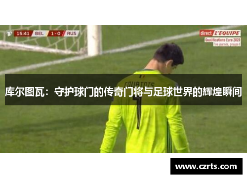 库尔图瓦：守护球门的传奇门将与足球世界的辉煌瞬间